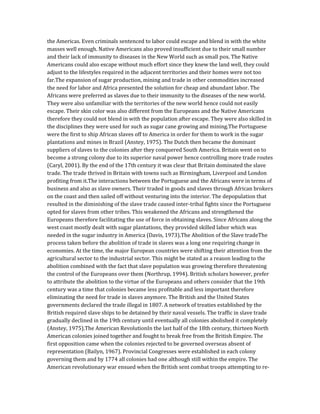 the Americas. Even criminals sentenced to labor could escape and blend in with the white
masses well enough. Native Americans also proved insufficient due to their small number
and their lack of immunity to diseases in the New World such as small pox. The Native
Americans could also escape without much effort since they knew the land well, they could
adjust to the lifestyles required in the adjacent territories and their homes were not too
far.The expansion of sugar production, mining and trade in other commodities increased
the need for labor and Africa presented the solution for cheap and abundant labor. The
Africans were preferred as slaves due to their immunity to the diseases of the new world.
They were also unfamiliar with the territories of the new world hence could not easily
escape. Their skin color was also different from the Europeans and the Native Americans
therefore they could not blend in with the population after escape. They were also skilled in
the disciplines they were used for such as sugar cane growing and mining.The Portuguese
were the first to ship African slaves off to America in order for them to work in the sugar
plantations and mines in Brazil (Anstey, 1975). The Dutch then became the dominant
suppliers of slaves to the colonies after they conquered South America. Britain went on to
become a strong colony due to its superior naval power hence controlling more trade routes
(Caryl, 2001). By the end of the 17th century it was clear that Britain dominated the slave
trade. The trade thrived in Britain with towns such as Birmingham, Liverpool and London
profiting from it.The interactions between the Portuguese and the Africans were in terms of
business and also as slave owners. Their traded in goods and slaves through African brokers
on the coast and then sailed off without venturing into the interior. The depopulation that
resulted in the diminishing of the slave trade caused inter-tribal fights since the Portuguese
opted for slaves from other tribes. This weakened the Africans and strengthened the
Europeans therefore facilitating the use of force in obtaining slaves. Since Africans along the
west coast mostly dealt with sugar plantations, they provided skilled labor which was
needed in the sugar industry in America (Davis, 1973).The Abolition of the Slave tradeThe
process taken before the abolition of trade in slaves was a long one requiring change in
economies. At the time, the major European countries were shifting their attention from the
agricultural sector to the industrial sector. This might be stated as a reason leading to the
abolition combined with the fact that slave population was growing therefore threatening
the control of the Europeans over them (Northrup, 1994). British scholars however, prefer
to attribute the abolition to the virtue of the Europeans and others consider that the 19th
century was a time that colonies became less profitable and less important therefore
eliminating the need for trade in slaves anymore. The British and the United States
governments declared the trade illegal in 1807. A network of treaties established by the
British required slave ships to be detained by their naval vessels. The traffic in slave trade
gradually declined in the 19th century until eventually all colonies abolished it completely
(Anstey, 1975).The American RevolutionIn the last half of the 18th century, thirteen North
American colonies joined together and fought to break free from the British Empire. The
first opposition came when the colonies rejected to be governed overseas absent of
representation (Bailyn, 1967). Provincial Congresses were established in each colony
governing them and by 1774 all colonies had one although still within the empire. The
American revolutionary war ensued when the British sent combat troops attempting to re-
 