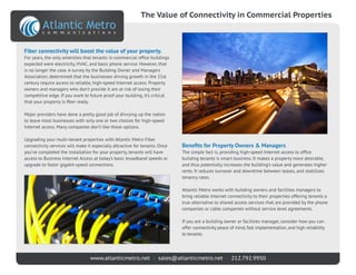 www.atlanticmetro.net • sales@atlanticmetro.net • 212.792.9950
Benefits for Property Owners & Managers
The simple fact is, providing high-speed Internet access to office
building tenants is smart business. It makes a property more desirable,
and thus potentially increases the building’s value and generates higher
rents. It reduces turnover and downtime between leases, and stabilizes
tenancy rates.
Atlantic Metro works with building owners and facilities managers to
bring reliable Internet connectivity to their properties offering tenants a
true alternative to shared access services that are provided by the phone
companies or cable companies without service level agreements.
If you are a building owner or facilities manager, consider how you can
offer connectivity peace of mind, fast implementation, and high reliability
to tenants.
Fiber connectivity will boost the value of your property.
For years, the only amenities that tenants in commercial office buildings
expected were electricity, HVAC, and basic phone service. However, that
is no longer the case. A survey by the Building Owner and Managers
Association, determined that the businesses driving growth in the 21st
century require access to reliable, high-speed Internet access. Property
owners and managers who don’t provide it are at risk of losing their
competitive edge. If you want to future proof your building, it’s critical
that your property is fiber ready.
Major providers have done a pretty good job of divvying up the nation
to leave most businesses with only one or two choices for high-speed
Internet access. Many companies don’t like those options.
Upgrading your multi-tenant properties with Atlantic Metro Fiber
connectivity services will make it especially attractive for tenants. Once
you’ve completed the installation for your property, tenants will have
access to Business Internet Access at today’s basic broadband speeds or
upgrade to faster gigabit-speed connections.
The Value of Connectivity in Commercial Properties
 