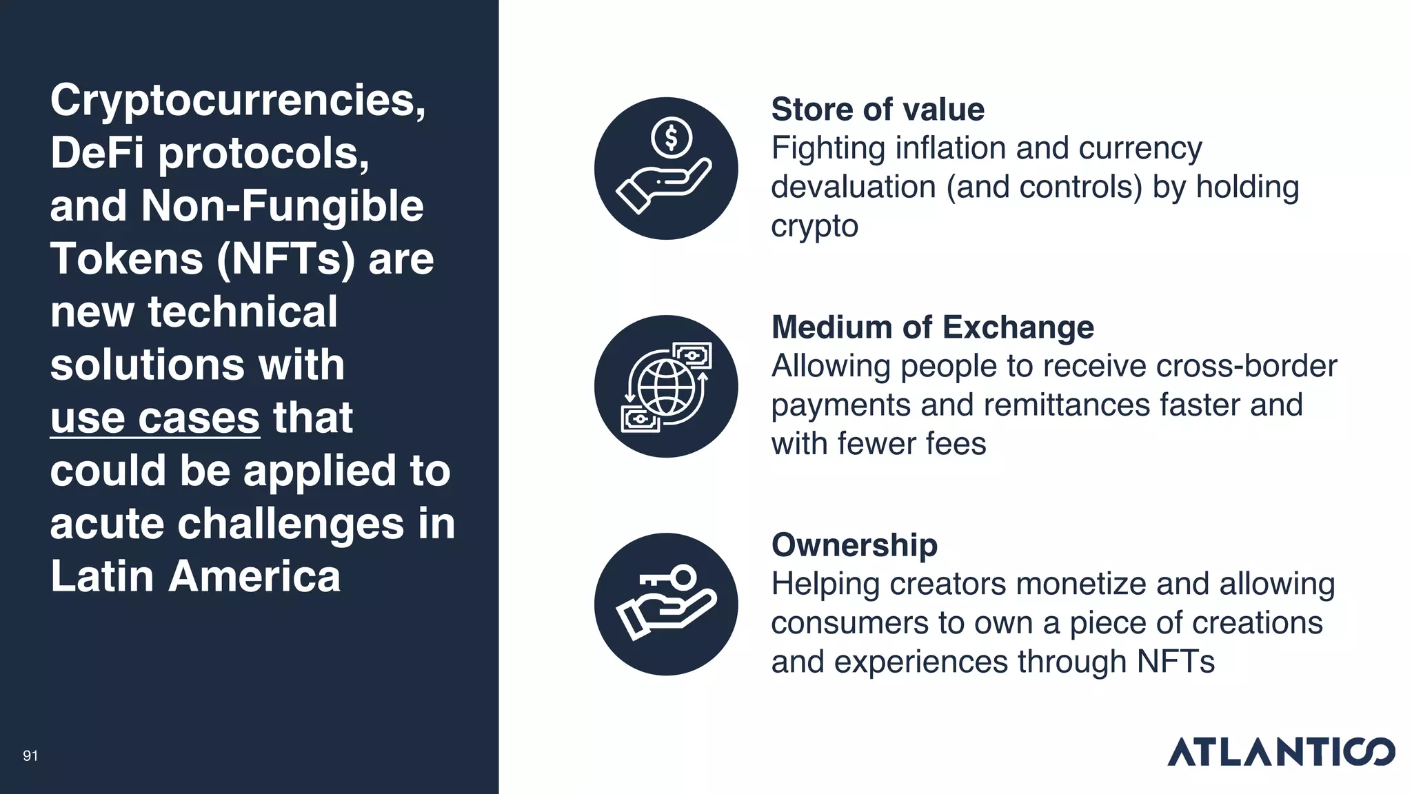 91
Cryptocurrencies,
DeFi protocols,
and Non-Fungible
Tokens (NFTs) are
new technical
solutions with
use cases that
could be applied to
acute challenges in
Latin America
Store of value
Fighting inflation and currency
devaluation (and controls) by holding
crypto
Ownership
Helping creators monetize and allowing
consumers to own a piece of creations
and experiences through NFTs
Medium of Exchange
Allowing people to receive cross-border
payments and remittances faster and
with fewer fees
 