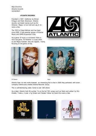 Max Cheshire
Atlanticrecords
12/10/2017
ATLANTIC RECORDS
Founded in 1947, California by Ahmet
Ertegun and Herb Abramson. Atlantic
records can boast names such as Ed
Sheeran, Migos, Lil Uzi Vert and Jay Z, to
name a few.
The CEO is Craig Kallman and has been
since 2005. It has parental groups of Warner
Music and WMG Acquisition Corp.
As a genre of music is concerend there is
not a set genre, Ed Sheeran is a pop artist,
so are Migos however they are rappers, mainly
focusing on the genre of trap.
Ed Sheeran Migos
Atlantic have no real motto however, an interesting fact is that in 2004 they partnered with sister
company Elektra and created Atlanta Records Group.
This is self-distributing label, home to over 300 artists
As a label, Atlantic hold 49 number 1’s on the hot 100, songs such as ‘black and yellow’ by Wiz
Khalifa, ‘I hate u, I Love u’ by Gnash and ‘Bodak Yellow’ by Cardi B to name a few.
 