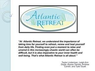 “At Atlantic Retreat, we understand the importance of
taking time for yourself to refresh, renew and heal yourself
from daily life. Finding even just a moment to relax and
unwind in this increasingly chaotic world can often be
difficult, but it is also imperative to your inner health and
well being. That’s what Atlantic Retreat is all about.”

                                       Taylor Linderman, Leigh Ann
                                       Doyle, Alyssa Tierney, Andrew
                                          Cantor, and Tyler Gualt
 