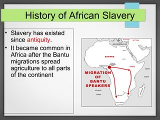 History of African Slavery
• Slavery has existed
since antiquity.
• It became common in
Africa after the Bantu
migrations spread
agriculture to all parts
of the continent

 