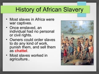 History of African Slavery
• Most slaves in Africa were
war captives.
• Once enslaved, an
individual had no personal
or civil rights.
• Owners could order slaves
to do any kind of work,
punish them, and sell them
as chattel.
• Most slaves worked in
agriculture..

 