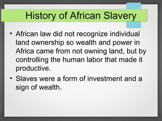 History of African Slavery
• African law did not recognize individual
land ownership so wealth and power in
Africa came from not owning land, but by
controlling the human labor that made it
productive.
• Slaves were a form of investment and a
sign of wealth.

 