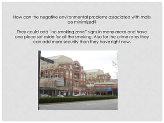 How can the negative environmental problems associated with malls be minimized? They could add “no smoking zone” signs in many areas and have one place set aside for all the smoking. Also for the crime rates they can add more security than they have right now. 