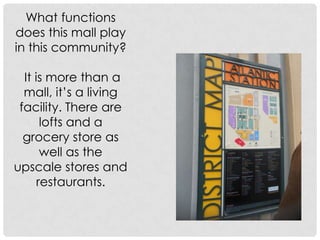 What functions does this mall play in this community?It is more than a mall, it’s a living facility. There are lofts and a grocery store as well as the upscale stores and restaurants. 