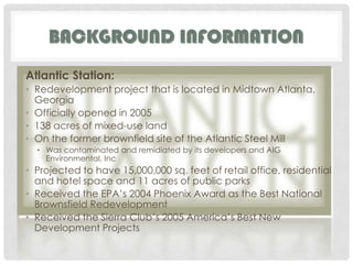 Background informationAtlantic Station:Redevelopment project that is located in Midtown Atlanta, GeorgiaOfficially opened in 2005138 acres of mixed-use landOn the former brownfield site of the Atlantic Steel MillWas contaminated and remidiated by its developers and AIG Environmental, IncProjected to have 15,000,000 sq. feet of retail office, residential and hotel space and 11 acres of public parksReceived the EPA’s 2004 Phoenix Award as the Best National Brownsfield Redevelopment Received the Sierra Club’s 2005 America’s Best New Development Projects