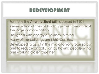 Redevelopment Formerly the Atlantic Steel Mill, opened in 1901Remediation of the soil had huge costs because of the large contaminationDesigned with energy efficiency in mindMany of the buildings are LEED CertifiedDeveloped to assist in the migration of urban sprawl and to reduce air pollution by having people living and working closer together 