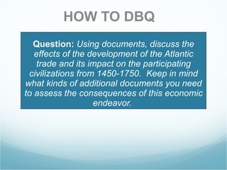 Question:   Using documents, discuss the effects of the development of the Atlantic trade and its impact on the participating civilizations from 1450-1750.  Keep in mind what kinds of additional documents you need to assess the consequences of this economic endeavor.  HOW TO DBQ 
