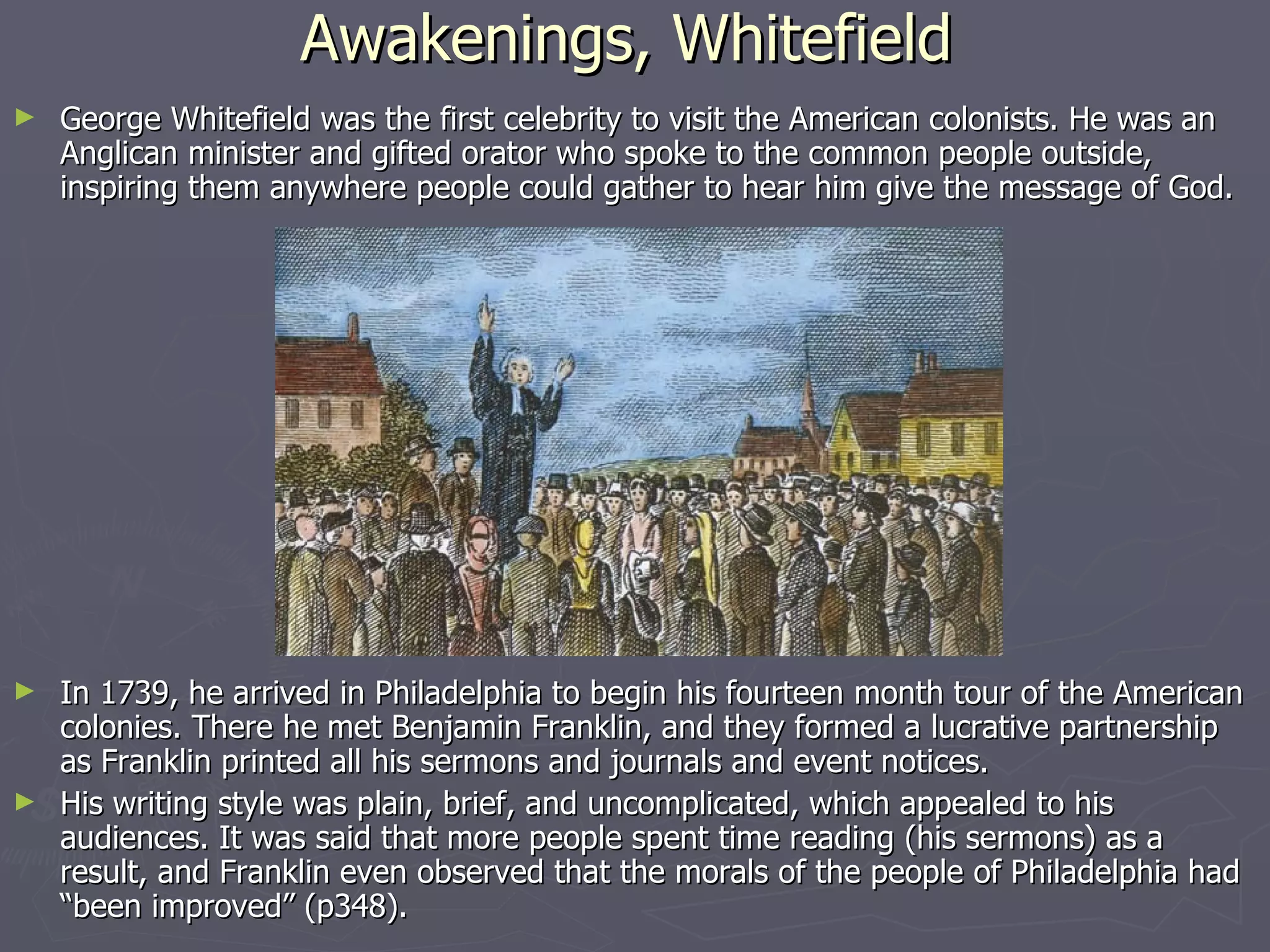Awakenings, Whitefield   George Whitefield was the first celebrity to visit the American colonists. He was an Anglican minister and gifted orator who spoke to the common people outside, inspiring them anywhere people could gather to hear him give the message of God.  In 1739, he arrived in Philadelphia to begin his fourteen month tour of the American colonies. There he met Benjamin Franklin, and they formed a lucrative partnership as Franklin printed all his sermons and journals and event notices. His writing style was plain, brief, and uncomplicated, which appealed to his audiences. It was said that more people spent time reading (his sermons) as a result, and Franklin even observed that the morals of the people of Philadelphia had “been improved” (p348). 
