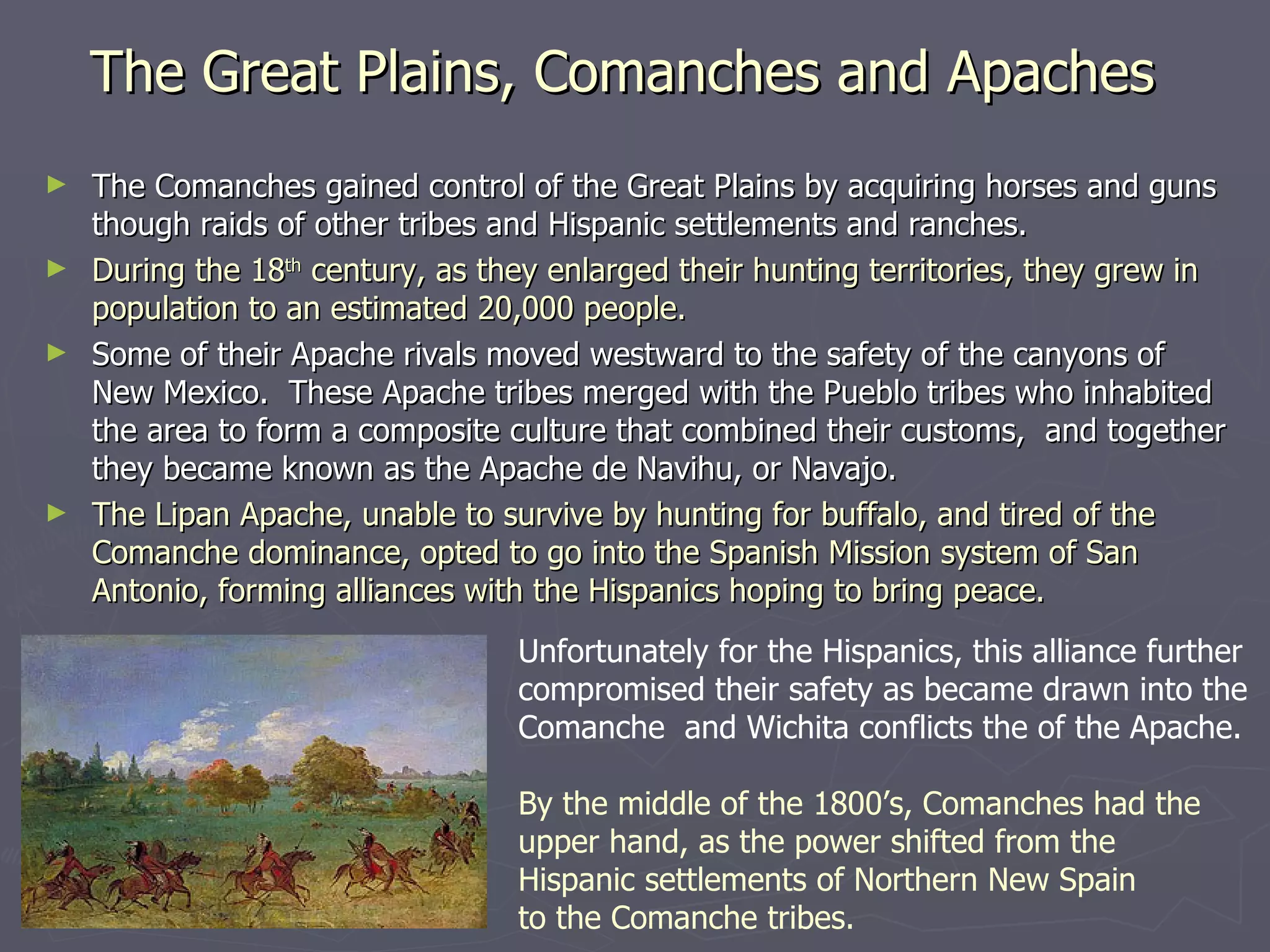 The Great Plains, Comanches and Apaches The Comanches gained control of the Great Plains by acquiring horses and guns though raids of other tribes and Hispanic settlements and ranches. During the 18 th  century, as they enlarged their hunting territories, they grew in population to an estimated 20,000 people.  Some of their Apache rivals moved westward to the safety of the canyons of New Mexico.  These Apache tribes merged with the Pueblo tribes who inhabited the area to form a composite culture that combined their customs,  and together they became known as the Apache de Navihu, or Navajo.  The Lipan Apache, unable to survive by hunting for buffalo, and tired of the Comanche dominance, opted to go into the Spanish Mission system of San Antonio, forming alliances with the Hispanics hoping to bring peace. Unfortunately for the Hispanics, this alliance further  compromised their safety as became drawn into the Comanche  and Wichita conflicts the of the Apache. By the middle of the 1800’s, Comanches had the  upper hand, as the power shifted from the  Hispanic settlements of Northern New Spain  to the Comanche tribes.  