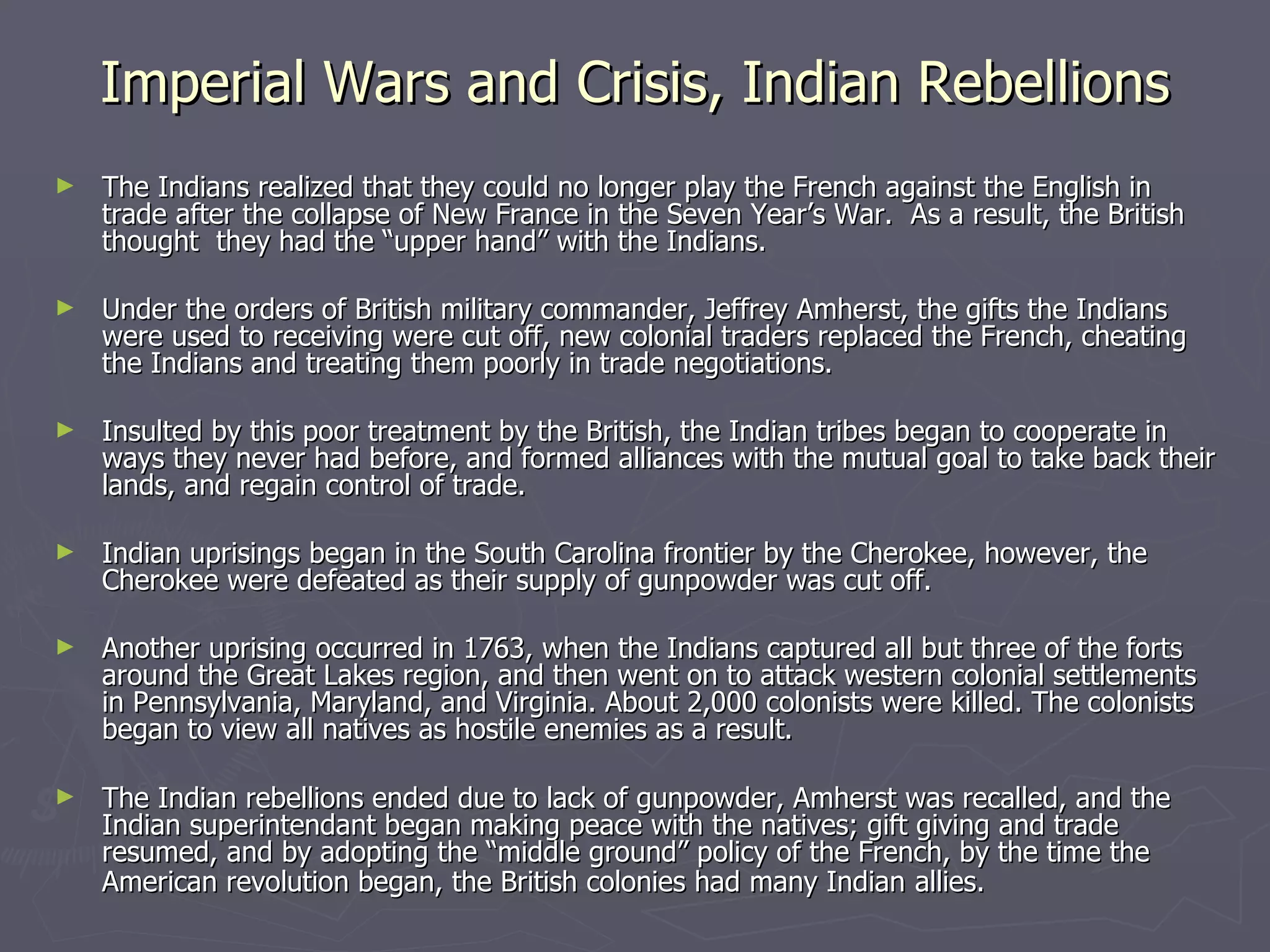 Imperial Wars and Crisis, Indian Rebellions The Indians realized that they could no longer play the French against the English in trade after the collapse of New France in the Seven Year’s War.  As a result, the British thought  they had the “upper hand” with the Indians. Under the orders of British military commander, Jeffrey Amherst, the gifts the Indians were used to receiving were cut off, new colonial traders replaced the French, cheating the Indians and treating them poorly in trade negotiations.  Insulted by this poor treatment by the British, the Indian tribes began to cooperate in ways they never had before, and formed alliances with the mutual goal to take back their lands, and regain control of trade. Indian uprisings began in the South Carolina frontier by the Cherokee, however, the Cherokee were defeated as their supply of gunpowder was cut off. Another uprising occurred in 1763, when the Indians captured all but three of the forts around the Great Lakes region, and then went on to attack western colonial settlements in Pennsylvania, Maryland, and Virginia. About 2,000 colonists were killed. The colonists began to view all natives as hostile enemies as a result. The Indian rebellions ended due to lack of gunpowder, Amherst was recalled, and the Indian superintendant began making peace with the natives; gift giving and trade resumed, and by adopting the “middle ground” policy of the French, by the time the American revolution began, the British colonies had many Indian   allies.   
