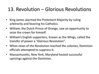 13. Revolution – Glorious RevolutionsKing James alarmed the Protestant Majority by ruling arbitrarily and favoring his Catholics.William, the Dutch Prince of Orange, saw an opportunity to seize the crown for himself. William’s English supporters, known as the Whigs, called the transfer of power a “Glorious Revolution”.When news of the Revolution reached the colonies, Dominion officials attempted to suppress it. Massachusetts, New York, Maryland hosted successful uprisings against the Dominion.