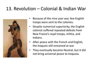 13. Revolution – Colonial & Indian WarBecause of the nine year war, few English troops were sent to the colonies.Despite numerical superiority, the English colonist suffered repeated defeats from New France’s royal troops, militia, and Indians. After peace with the French and English, the Iroquois still remained at war.They eventually became Neutral, but it did not bring universal peace to Iroquoia.