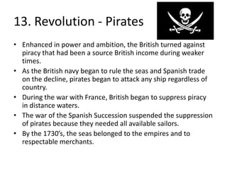 13. Revolution - PiratesEnhanced in power and ambition, the British turned against piracy that had been a source British income during weaker times.As the British navy began to rule the seas and Spanish trade on the decline, pirates began to attack any ship regardless of country.During the war with France, British began to suppress piracy in distance waters. The war of the Spanish Succession suspended the suppression of pirates because they needed all available sailors. By the 1730’s, the seas belonged to the empires and to respectable merchants.