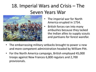 18. Imperial Wars and Crisis – The Seven Years WarThe imperial war for North America erupted in 1754.British forces ran into many ambushes because they lacked the Indian allies to supply scouts and partisans for forest warefar.The embarrassing military setbacks brought to power a new and more competent administration headed by William Pitt.