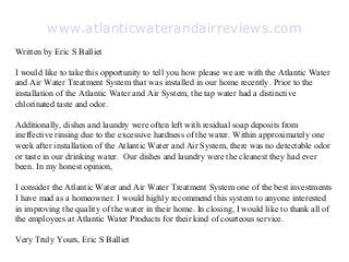 www.atlanticwaterandairreviews.com
Written by Eric S Balliet

I would like to take this opportunity to tell you how please we are with the Atlantic Water
and Air Water Treatment System that was installed in our home recently. Prior to the
installation of the Atlantic Water and Air System, the tap water had a distinctive
chlorinated taste and odor.

Additionally, dishes and laundry were often left with residual soap deposits from
ineffective rinsing due to the excessive hardness of the water. Within approximately one
week after installation of the Atlantic Water and Air System, there was no detectable odor
or taste in our drinking water. Our dishes and laundry were the cleanest they had ever
been. In my honest opinion,

I consider the Atlantic Water and Air Water Treatment System one of the best investments
I have mad as a homeowner. I would highly recommend this system to anyone interested
in improving the quality of the water in their home. In closing, I would like to thank all of
the employees at Atlantic Water Products for their kind of courteous service.

Very Truly Yours, Eric S Balliet
 