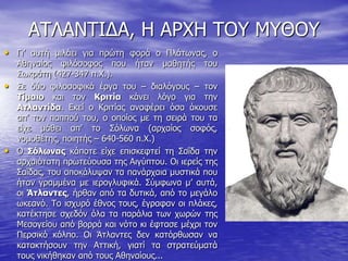 ΑΤΛΑΝΤΙΔΑ, Η ΑΡΧΗ ΤΟΥ ΜΥΘΟΥ Γι’ αυτή μιλάει για πρώτη φορά ο Πλάτωνας, ο Αθηναίος φιλόσοφος που ήταν μαθητής του Σωκράτη (427-347 π.Χ.).  Σε δύο φιλοσοφικά έργα του – διαλόγους – τον Τίμαιο και τον Κριτία κάνει λόγο για την Ατλαντίδα. Εκεί ο Κριτίας αναφέρει όσα άκουσε απ’ τον παππού του, ο οποίος με τη σειρά του τα είχε μάθει απ’ το Σόλωνα (αρχαίος σοφός, νομοθέτης, ποιητής – 640-560 π.Χ.)  Ο Σόλωνας κάποτε είχε επισκεφτεί τη Σαΐδα την αρχαιότατη πρωτεύουσα της Αιγύπτου. Οι ιερείς της Σαΐδας, του αποκάλυψαν τα πανάρχαια μυστικά που ήταν γραμμένα με ιερογλυφικά. Σύμφωνα μ’ αυτά, οι Άτλαντες, ήρθαν από τα δυτικά, από το μεγάλο ωκεανό. Το ισχυρό έθνος τους, έγραφαν οι πλάκες, κατέκτησε σχεδόν όλα τα παράλια των χωρών της Μεσογείου από βορρά και νότο κι έφτασε μέχρι τον Περσικό κόλπο. Οι Άτλαντες δεν κατόρθωσαν να κατακτήσουν την Αττική, γιατί τα στρατεύματά τους νικήθηκαν από τους Αθηναίους... 