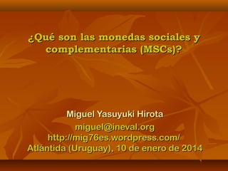 ¿Qué son las monedas sociales y
complementarias (MSCs)?

Miguel Yasuyuki Hirota
miguel@ineval.org
http://mig76es.wordpress.com/
Atlántida (Uruguay), 10 de enero de 2014

 