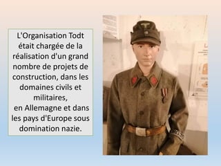 L'Organisation Todt
était chargée de la
réalisation d'un grand
nombre de projets de
construction, dans les
domaines civils et
militaires,
en Allemagne et dans
les pays d'Europe sous
domination nazie.
 