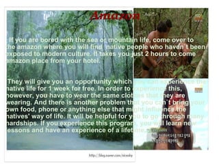                                Amazon          If you are bored with the sea or mountain life, come over to the amazon where you will find  native people who haven`t been exposed to modern culture. It takes you just 2 hours to come amazon place from your hotel.       They will give you an opportunity which you can experience the native life for 1 week for free. In order to experience this, however, you have to wear the same clothes that they are wearing. And there is another problem that you can`t bring your own food, phone or anything else that might influence the natives' way of life. It will be helpful for you to go through many hardships. If you experience this program, you will learn new lessons and have an experience of a lifetime. 