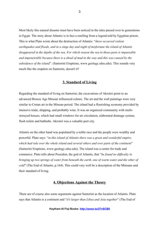 Most likely this natural disaster must have been noticed in the tales passed over to generations
in Egypt. The story about Atlantis is in fact a retelling from a legend told by Egyptian priests.
This is what Plato wrote about the destruction of Atlantis: “there occurred violent
earthquakes and floods, and in a singe day and night of misfortune the island of Atlantis
disappeared in the depths of the sea. For which reason the sea in those parts is impassable
and impenetrable because there is a shoal of mud in the way and this was caused by the
subsidence of the island”. (Santorini Eruptions, www.geology.sdsu.edu). This sounds very
much like the eruption on Santorini, doesn't it?
3. Standard of Living
Regarding the standard of living on Santorini, the excavations of Akrotiri point to an
advanced Bronze Age Minoan influenced culture. The art and the wall paintings were very
similar to Cretan art in the Minoan period. The island had a flourishing economy provided by
intensive trade, shipping, and probably wine. It was an organized community with multi-
storeyed houses, which had small windows for air circulation, elaborated drainage system,
flush toilets and bathtubs. Akrotiri was a valuable port city.
Atlantis on the other hand was populated by a noble race and the people were wealthy and
powerful. Plato says: “in this island of Atlantis there was a great and wonderful empire,
which had rule over the whole island and several others and over parts of the continent”
(Santorini Eruptions, www.geology.sdsu.edu). The island was a centre for trade and
commerce. Plato tells about Poseidon, the god of Atlantis, that “he found no difficulty in
bringing up two springs of water from beneath the earth, one of warm water and the other of
cold” (The End of Atlantis, p.164). This could very well be a description of the Minoans and
their standard of living.
4. Objections Against the Theory
There are of course also some arguments against Santorini as the location of Atlantis. Plato
says that Atlantis is a continent and “it's larger than Libya and Asia together” (The End of
Haytham Al Fiqi Books: http://amzn.to/27nSCB9
3
 