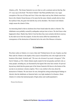 Atlantis, p.20). The former Santorini was not what we call a continent and not that big. But
J.V. Luce says in his book “The End of Atlantis” that Plato probably had a very vague
conception of the size of Libya and Asia. Critics also object and say that Atlantis must have
been in the Atlantic Ocean because of its name but the name Atlantis actually derives from
the mythical Atlas, the giant who held the sky on his shoulders. The Greek word Atlantis
simply means the island of Atlas.
An interesting detail is that no skeletons have been found under the ashes in Akrotiri. The
inhabitants were probably warned by earthquakes and got time to leave. We don't know what
happened to them. Maybe they fled to Crete but there they most certainly did drown anyway
by the tidal waves from the eruption. So here the stories differ but undoubtedly the
consequences of the destruction of Santorini led to the end of the Minoan civilization.
5. Conclusion
Was there really an Atlantis or is it just a fairy tale? Nobody knows for sure. Sceptics say that
Plato sank his Atlantis in the depths of the ocean to forestall the critic who might ask for the
location of the island. Aristotle said: “The man who dreamed it up made it disappear” (The
End of Atlantis, p.136). I think Atlantis maybe stands for the lost paradise and that's why so
many people, including me, are fascinated by the legend. But some facts remain: It's proved
beyond any doubt that the greater part of the former Santorini fell down to the bottom of the
sea due to an enormous volcanic eruption. This is very similar to the story about the
destruction of Atlantis. We also know for sure, through the exiting archaeological findings in
Akrotiri, that the inhabitants on Santorini had a very high standard of civilisation. About
Atlantis it's written that talented people of high culture and wealth populated it.
Pictures from Knossos:
Haytham Al Fiqi Books: http://amzn.to/27nSCB9
4
 