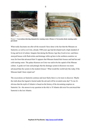 Picture 3. Excavations showing channels for running water. Picture 4. Terracotta drain running under
pavement
What really fascinates me after all the research I have done is the fact that the Minoans on
Santorini, as well as on Crete, already 3500 years ago had developed such a high standard of
living and level of culture. Imagine that during the Bronze Age they lived in two- and three-
storeyed houses with flush-toilets and drainage while up here in the northern countries we
were far from that advanced then! It appears that Minoans heated their houses and had hot and
cold running water. The palace Knossos on Crete was said to be the capital of the Minoan
culture. A guide on Crete said jokingly that the drainage system in Knossos was more
advanced than the system in the modern Greece! What would the world look like today if the
Minoans hadn’t been wiped out?
The excavations on Santorini continue and most likely there is a lot more to discover. Maybe
the truth about the legend is buried under the ash and will be revealed some day? To me it's
obvious that the myth of Atlantis is based on the history of the devastating eruption on
Santorini. So - the answer to my question in the title is: If Atlantis did exist I'm convinced that
Santorini is the lost Atlantis.
Haytham Al Fiqi Books: http://amzn.to/27nSCB9
5
 
