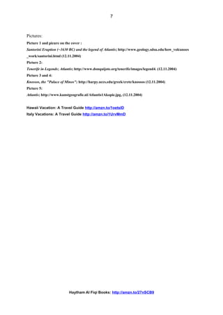 Pictures:
Picture 1 and picure on the cover :
Santorini Eruption (~1630 BC) and the legend of Atlantis; http://www.geology.sdsu.edu/how_volcanoes
_work/santorini.html (12.11.2004)
Picture 2:
Tenerife in Legends; Atlantis; http://www.donquijote.org/tenerife/images/legend4. (12.11.2004)
Picture 3 and 4:
Knossos, the "Palace of Minos"; http://harpy.uccs.edu/greek/crete/knossos (12.11.2004)
Picture 5:
Atlantis; http://www.kunstgeografie.nl/Atlantis1Akopie.jpg, (12.11.2004)
Hawaii Vacation: A Travel Guide http://amzn.to/1oetslD
Italy Vacations: A Travel Guide http://amzn.to/1UrvMmD
Haytham Al Fiqi Books: http://amzn.to/27nSCB9
7
 