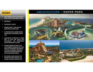  THE ULTIMATE 42 FUN-FILLED ACRES OF
UPHILL WATER SLIDES, RIVERS, RAPIDS
 700M BEACH.
 DOLPHIN BAY 12 ACRES
 ZIGGURAT TEMPLE, THRILLING 30M
NEAR VERTICAL SPEED SLIDE,
 PLAYGROUND WITHCLIMBING FRAMES,
WATERSLIDES, ROPE BRIDGES, WATER
JETS
 AQUAVENTURE WATERPARK IS UNIQUE
WITH ITS VERY OWN BEACH WITH
RESTAURANTS AND REFRESHMENT
KIOSKS THROUGHOUT THE PARK
 AMAZING UNDERWATER WORLD, THE
LOST CHAMBERS AQUARIUM LIES AT THE
HEART OF THE PROPERTY AND CREATES
A MYSTICAL EXPERIENCE FOR GUESTS
WITH OVER 20 MARINE EXHIBITS AND
OVER 65,000 MARINE ANIMALS.
 RAY FEEDING, SHARK SAFARI AT THE
BOTTOM OF SHARK LAGOON FULL OF
SHARKS, RAYS AND COLOURFUL FISH
AQUAVENTURE – WATER PARKDESIGN
 