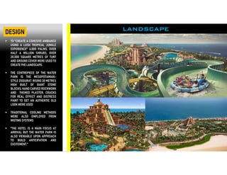  TO "CREATE A COHESIVE AMBIANCE
USING A LUSH TROPICAL JUNGLE
EXPERIENCE" 6,000 PALMS, OVER
HALF A MILLION SHRUBS, OVER
20,000 SQUARE METRES OF TURF
AND GROUND COVER WERE USED TO
CREATE THE LANDSCAPE.
 THE CENTREPIECE OF THE WATER
PARK IS THE MESOPOTAMIAN-
STYLE ZIGGURAT. RISING 30 METRES
HIGH BUILT OF GIANT STONE
BLOCKS, HAND CARVED ROCKWORK
AND THEMED PLASTER, CRACKS
FOR REAL EFFECT AND DISTRESS
PAINT TO GET AN AUTHENTIC OLD
LOOK WERE USED
 TRADITIONAL COOLING METHODS
WERE ALSO EMPLOYED FROM
MISTING SYSTEMS
 "THE HOTEL IS A MAIN FOCUS AT
ARRIVAL BUT THE WATER PARK IS
ALSO VIEWABLE UPON APPROACH
TO BUILD ANTICIPATION AND
EXCITEMENT,"
LANDSCAPEDESIGN
 