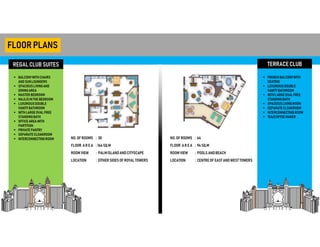 REGALCLUB SUITES
FLOORPLANS
 BALCONYWITHCHAIRS
AND SUNLOUNGERS
 SPACIOUSLIVINGAND
DININGAREA
 MASTER BEDROOM
 MAJLISINTHE BEDROOM
 LUXURIOUSDOUBLE
VANITYBATHROOM
 WITHLARGEOVALFREE
STANDINGBATH
 OFFICE AREA WITH
PARTITION
 PRIVATE PANTRY
 SEPARATE CLOAKROOM
 INTERCONNECTINGROOM
TERRACECLUB
 FRENCH BALCONYWITH
SEATING
 LUXURIOUSDOUBLE
VANITYBATHROOM
 WITHLARGEOVALFREE
STANDINGBATH
 SPACIOUSLIVINGROOM
 SEPARATE CLOAKROOM
 INTERCONNECTINGROOM
 TEA/COFFEEMAKER
NO. OF ROOMS
FLOOR AR E A
ROOM VIEW
LOCATION
: 30
: 164 SQ.M
: PALMISLANDANDCITYSCAPE
: EITHER SIDES OF ROYAL TOWERS
NO. OF ROOMS
FLOOR AR E A
ROOM VIEW
LOCATION
: 64
: 94SQ.M
: POOLS ANDBEACH
: CENTRE OF EASTANDWEST TOWERS
 