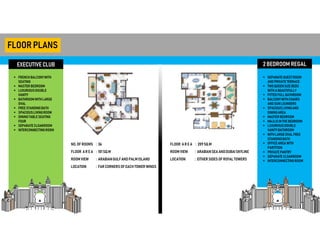 EXECUTIVE CLUB
FLOORPLANS
 FRENCH BALCONYWITH
SEATING
 MASTER BEDROOM
 LUXURIOUSDOUBLE
VANITY
 BATHROOM WITHLARGE
OVAL
 FREE STANDINGBATH
 SPACIOUSLIVINGROOM
 DININGTABLE SEATING
FOUR
 SEPARATE CLOAKROOM
 INTERCONNECTINGROOM
2 BEDROOM REGAL
 SEPARATE GUESTROOM
AND PRIVATETERRACE
 TWO QUEENSIZEBEDS
WITHA BEAUTIFULLY
 FITTED FULLBATHROOM
 BALCONYWITHCHAIRS
AND SUNLOUNGERS
 SPACIOUSLIVINGAND
DININGAREA
 MASTER BEDROOM
 MAJLISINTHE BEDROOM
 LUXURIOUSDOUBLE
VANITYBATHROOM
 WITHLARGEOVALFREE
STANDINGBATH
 OFFICEAREA WITH
PARTITION
 PRIVATE PANTRY
 SEPARATE CLOAKROOM
 INTERCONNECTINGROOM
NO. OF ROOMS
FLOOR AR E A
ROOM VIEW
LOCATION
: 36
: 101SQ.M
: ARABIANGULFANDPALMISLAND
: FARCORNERSOF EACH TOWER WINGS
FLOOR AR E A
ROOM VIEW
LOCATION
: 209SQ.M
: ARABIANSEA ANDDUBAISKYLINE
: EITHER SIDES OF ROYALTOWERS
 