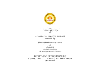 A
LITERATURE STUDY
of
5 STAR HOTEL / ATLANTIS THE PALM
submitted by
PANDIRI SAMPATH REDDY - 1505040
of
2K15 BATCH
Under the Guidance of
Dr. Shubhajit Sadhukhan (Asst. Prof)
DEPARTMENT OF ARCHITECTURE
NATIONAL INSTITUTE OF TECHNOLOGY PATNA
JANUARY 2019
 