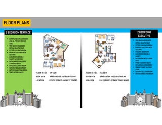 2 BEDROOM TERRACE
FLOORPLANS
 COMPLETESUNLOUNGERS
AND ALFRESCO DINING
AREA
 TWO QUEENSIZEBEDS
WITHA BEAUTIFULLY
 FITTED FULLBATHROOM
 FRENCH BALCONYWITH
SEATING
 LUXURIOUSDOUBLE
VANITYBATHROOM
 WITHLARGEOVALFREE
STANDINGBATH
 SPACIOUSLIVINGROOM
 SEPARATE CLOAKROOM
 INTERCONNECTINGROOM
 TEA/COFFEEMAKER
2 BEDROOM
EXECUTIVE
 TWO QUEENSIZEBEDS
WITHA BEAUTIFULLY
 FITTED FULLBATHROOM
 FRENCH BALCONYWITH
SEATING
 MASTER BEDROOM
 LUXURIOUSDOUBLE
VANITY
 BATHROOM WITHLARGE
OVAL
 FREE STANDINGBATH
 SPACIOUSLIVINGROOM
 DININGTABLE SEATING
FOUR
 SEPARATE CLOAKROOM
 INTERCONNECTINGROOM
FLOOR AR E A
ROOM VIEW
LOCATION
: 139 SQ.M
: ARABIANGULFANDPALMISLAND
: CENTRE OF EAST ANDWESTTOWERS
FLOOR AR E A
ROOM VIEW
LOCATION
: 146SQ.M
: ARABIANSEA ANDDUBAISKYLINE
: FARCORNERSOF EACH TOWER WINGS
 