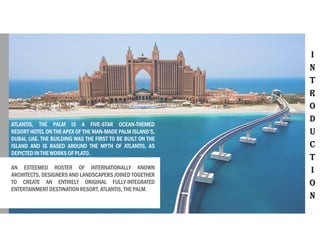 I
N
T
R
O
D
U
C
T
I
O
N
ATLANTIS, THE PALM IS A FIVE-STAR OCEAN-THEMED
RESORT HOTEL ON THE APEX OF THE MAN-MADE PALM ISLAND’S,
DUBAI, UAE. THE BUILDING WAS THE FIRST TO BE BUILT ON THE
ISLAND AND IS BASED AROUND THE MYTH OF ATLANTIS, AS
DEPICTED IN THE WORKS OF PLATO.
AN ESTEEMED ROSTER OF INTERNATIONALLY KNOWN
ARCHITECTS, DESIGNERS AND LANDSCAPERS JOINED TOGETHER
TO CREATE AN ENTIRELY ORIGINAL FULLY-INTEGRATED
ENTERTAINMENT DESTINATION RESORT, ATLANTIS, THE PALM.
 