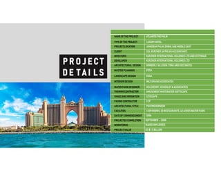 NAMEOF THE PROJECT ATLANTISTHE PALM
TYPE OF THE PROJECT LUXURYHOTEL
PROJECT LOCATION JUMEIRAHPALM,DUBAI, UAEMIDDLE EAST
CLIENT SOL KERZNER(AFRICANACCOUNTANT)
INVESTORS KERZNERINTERNATIONALHOLDINGSLTDANDISTITHMAR
DEVELOPER KERZNERINTERNATIONALHOLDINGSLTD
ARCHITECTURAL DESIGN WIMBERLYALLISON,TONG ANDGOO (WATG)
MASTER PLANNING EDSA
LANDSCAPEDESIGN EDSA
INTERIORDESIGN WILSONANDASSOCIATES
WATERPARKDESIGNER: HSA(HENRY,SCHOOLEY &ASSOCIATES)
THEMINGCONTRACTOR AMUSEMENTWHITEWATERSOFTSCAPE
SHADEANDIRRIGATION CITISCAPE
PAVINGCONTRACTOR CCP
ARCHITECTURALSTYLE POSTMODERNISM
FACILITIES 1,539ROOMS, 23 RESTAURANTS,42ACRESWATERPARK
DATE OF COMMENCEMENT: 2006
PROJECTED COMPLETION SEPTEMBER –2008
WORKFORCE 10,000EMPLOYEES
PROJECT VALUE US$ 1.5 BILLION
 
