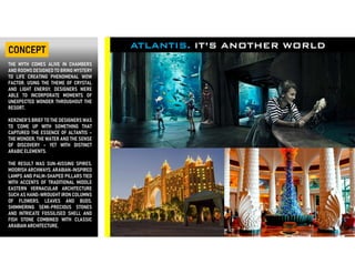 CONCEPT ATLANTIS. IT’S ANOTHER WORLD
THE MYTH COMES ALIVE IN CHAMBERS
AND ROOMS DESIGNED TO BRING MYSTERY
TO LIFE CREATING PHENOMENAL WOW
FACTOR. USING THE THEME OF CRYSTAL
AND LIGHT ENERGY, DESIGNERS WERE
ABLE TO INCORPORATE MOMENTS OF
UNEXPECTED WONDER THROUGHOUT THE
RESORT.
KERZNER’S BRIEF TO THE DESIGNERS WAS
TO ‘COME UP WITH SOMETHING THAT
CAPTURED THE ESSENCE OF ALTANTIS –
THE WONDER, THE WATER AND THE SENSE
OF DISCOVERY – YET WITH DISTINCT
ARABIC ELEMENTS.
THE RESULT WAS SUN-KISSING SPIRES,
MOORISH ARCHWAYS, ARABIAN-INSPIRED
LAMPS AND PALM-SHAPED PILLARS TIED
WITH ACCENTS OF TRADITIONAL MIDDLE
EASTERN VERNACULAR ARCHITECTURE
SUCH AS HAND-WROUGHT IRON COLUMNS
OF FLOWERS, LEAVES AND BUDS.
SHIMMERING SEMI-PRECIOUS STONES
AND INTRICATE FOSSILISED SHELL AND
FISH STONE COMBINED WITH CLASSIC
ARABIAN ARCHITECTURE,
 