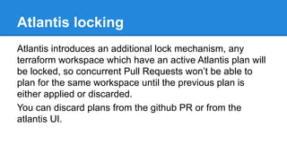 Atlantis locking
Atlantis introduces an additional lock mechanism, any
terraform workspace which have an active Atlantis plan will
be locked, so concurrent Pull Requests won’t be able to
plan for the same workspace until the previous plan is
either applied or discarded.
You can discard plans from the github PR or from the
atlantis UI.
 