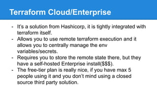 Terraform Cloud/Enterprise
- It’s a solution from Hashicorp, it is tightly integrated with
terraform itself.
- Allows you to use remote terraform execution and it
allows you to centrally manage the env
variables/secrets.
- Requires you to store the remote state there, but they
have a self-hosted Enterprise install($$$).
- The free-tier plan is really nice, if you have max 5
people using it and you don’t mind using a closed
source third party solution.
 