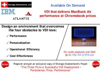 Available On Demand 
VDI that delivers MacBook Air 
performance at Chromebook prices 
Design an environment that overcomes 
the four obstacles to VDI love: 
✓ Performance 
✓ Personalization 
✓ Operational Efficiency 
✓ Cost Effectivness 
For audio playback and Q&A 
go to: http://bit.ly/VDILove 
Register and get an exclusive copy of Storage Switzerland’s Paper: 
"The Three Ps to a Successful VDI Deployment – 
Persistence, Price, Performance” 
 