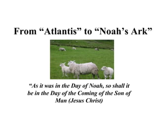 From “Atlantis” to “Noah’s Ark” “ As it was in the Day of Noah, so shall it be in the Day of the Coming of the Son of Man (Jesus Christ) 