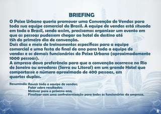 O Peixe Urbano queria promover uma Convenção de Vendas para
toda sua equipe comercial do Brasil. A equipe de vendas está situada
em todo o Brasil, sendo assim, precisamos organizar um evento em
que as pessoas pudessem chegar ao hotel de destino até
15h do primeiro dia de convenção.
Dois dias e meio de treinamentos específicos para a equipe
comercial e uma festa de final de ano para toda a equipe de
vendas e os demais funcionários do Peixe Urbano (aproximadamente
1000 pessoas).
A empresa dava preferência para que a convenção ocorresse no Rio
de Janeiro ou arredores (Serra ou Litoral) em um grande Hotel que
comportasse o número aproximado de 400 pessoas, em
quartos duplos.
Resumindo: Reunir toda a equipe de vendas;
           Falar sobre resultados;
           Motivar para o próximo ano;
           Finalizar com uma confraternização para todos os funcionários da empresa.



                                                                                       3
 