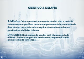 A Missão: Criar e produzir um evento de dois dias e meio de
    treinamentos específicos para a equipe comercial e uma festa de
    final de ano para unir toda a equipe de vendas aos demais
    funcionários do Peixe Urbano.

    Dificuldades: A equipe de vendas está situada em todo
    o Brasil. Todas essas pessoas precisavam chegar até 15h do
    primeiro dia de convenção.




4
 