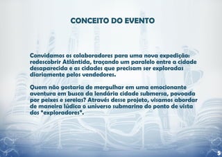 Convidamos os colaboradores para uma nova expedição:
redescobrir Atlântida, traçando um paralelo entre a cidade
desaparecida e as cidades que precisam ser exploradas
diariamente pelos vendedores.

Quem não gostaria de mergulhar em uma emocionante
aventura em busca da lendária cidade submersa, povoada
por peixes e sereias? Através desse projeto, visamos abordar
de maneira lúdica o universo submarino do ponto de vista
dos “exploradores”.




                                                               5
 