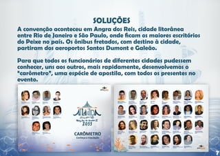 A convenção aconteceu em Angra dos Reis, cidade litorânea
entre Rio de Janeiro e São Paulo, onde ficam os maiores escritórios
do Peixe no país. Os ônibus fretados, com destino à cidade,
partiram dos aeroportos Santos Dumont e Galeão.

Para que todos os funcionários de diferentes cidades pudessem
conhecer, uns aos outros, mais rapidamente, desenvolvemos o
“carômetro”, uma espécie de apostila, com todos os presentes no
evento.




                                                                      7
 