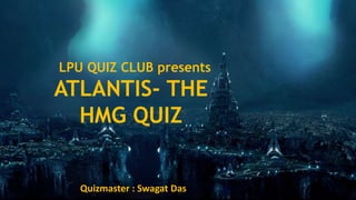 ATLANTIS- THE
HMG QUIZ
Quizmaster : Swagat Das
LPU QUIZ CLUB presents
 