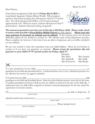 March 30, 2015
Dear Parents,
Team Orion has planned a field trip for Friday, May 8, 2015 to
Long Island Aquarium (Atlantis Marine World). When students
report to schoolthat morning,they will report to their 8th
/9th
period
class. We will be leaving Great Hollow at 8:15 and returning at
approximately 1:45. When we return, students will report to their 9th
period classes. Students will need to bring a bag lunch.
The amount requestedto cover the cost of this trip is $34.50 per child. Please make check
or money order payable to Great Hollow Middle School (no cash, please). Please note that
once payment is received, no refunds can be offered. If this expense poses any financial
difficulties, please do not hesitate to contact us. We will also need several chaperones per class.
Please complete the bottom of this form if you are able to chaperone, and you will be notified if
you are selected.
We are very excited to share this experience with your child/children. Please do not hesitate to
contact us if you have any questions or concerns. Please return the permission slip and
payment to your child’s 8th
/9th
period teacher by Friday, April 17th
.
Sincerely,
Mrs. Pinto Mrs. Labuski
Mrs. Mirabella Mrs. Scully
Mrs. Portsmore Miss Bendy
--------------------------------------------------------------
 I give permission for my child, ___________________________________________, to
participate in the field trip described above. I understand that once I have submitted payment for
the trip that the money can not be refunded.
 I prefer that my child, __________________________________________________, not
participate in the field trip described above. Since the schooldistrict receives state aid on the basis
of student attendance in school, I shall see that my child is in school on the day of the field trip. I
understand that my child will be assigned an alternate educational program for the day under the
supervision of another teacher.
I, ____________________________________________________, am able to chaperone. If
(parent name)
selected, teacher may contact me at ___________________________________________ and
(parent email)
___________________________________________. (Please include both.)
(parent cell phone)
__________________________________ ___________________________________
Parent or Guardian Signature Date
 