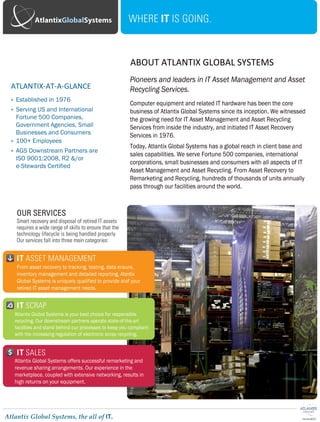 Increase Your Value Recovery On
Surplus IT & Mitigate Compliance Risks
Certified & Secure
Atlantix Global’s Asset Recovery Services program maximizes the
value recovery of a company’s end-of-life or surplus IT
equipment, while also mitigating compliance risks when the
equipment is refurbished and remarketed or recycled. The program
is supported by a global logistics and distribution network,
enabling Atlantix Global to manage every phase of the Asset
Recovery process. The combination of our industry knowledge and
refurbishing capabilities creates the highest available financial
return to our clients.
With a commitment to providing clients with complete
transparency, AGS maintains the most sophisticated information
systems in the industry. We also customize reports to meet our
client’s needs.
Atlantix holds certifications that meet the most stringent environmental
and security standards.
Contact us or visit our website for more information: www.atlantixglobal.com/it-asset-recovery.aspx
Steve Bratton
Senior Account Manager IT Equipment & Services
D: 770.783.1850
sbratton@atlantixglobal.com
Asset Recovery Services:
•	 Portfolio Analysis & Valuation
•	 Reverse Logistics Solutions
•	 Inventory Audit
•	 Data Security
•	 Test and Refurbishment
•	 Remarketing & Recycling
•	 Reporting
Contact Us Today!
Call for more information on our
Asset Recovery Services:
1-877-552-8526
•	 R2 Responsible Recycling
•	 OHSAS 18001:2007
•	 ISO 14001:2004
•	 ISO 9001:2008
Achieving these certifications
demonstrates our drive for
continual improvement for both
product quality and environmental
impact.
Atlantix’s Asset Recovery program
recognized in Gartner’s 2014 Magic
Quadrant for IT Asset Disposition.
“Users looking to maximize the
residual market value of their used
IT hardware assets should evaluate
Atlantix’s robust global remarketing
process and infrastructure.”
Rob Schaffer - Gartner
Atlantix manages a global
logistics network and will assist
with every phase of the process
from de-install to final delivery.
Our team will cater to your needs
and provide customized solutions
for each of your unique
requirements.
Certified Company Recognized by Gartner Secure Logistics
Asset Recovery Services
Maximizing the value recovery of end of life tech assets.
 