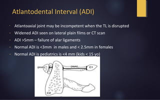 Atlantodental Interval (ADI)
•
Atlantoaxial joint may be incompetent when the TL is disrupted
- Widened ADI seen on lateral plain films or CT scan
- ADI >5mm – failure of alar ligaments
- Normal ADI is <3mm in males and < 2.5mm in females
- Normal ADI is pediatrics is <4 mm (kids < 15 yo)
 